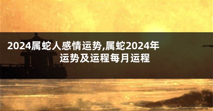 2024属蛇人感情运势,属蛇2024年运势及运程每月运程