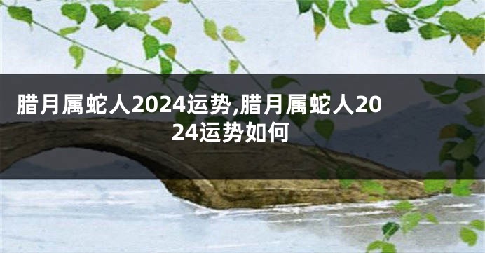 腊月属蛇人2024运势,腊月属蛇人2024运势如何