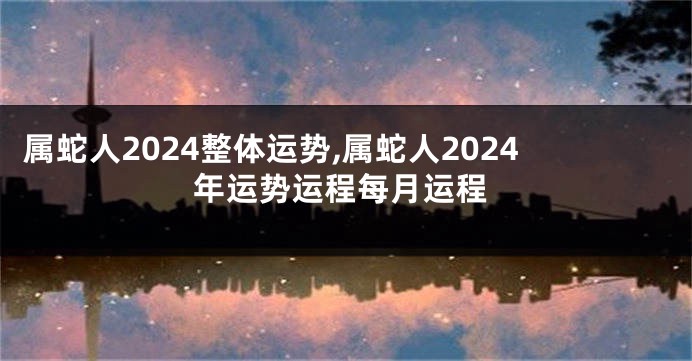 属蛇人2024整体运势,属蛇人2024年运势运程每月运程