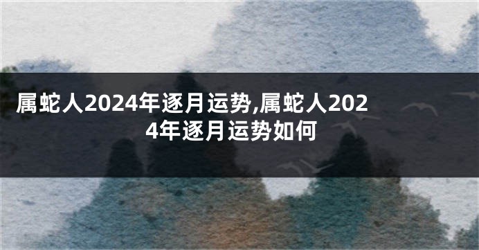 属蛇人2024年逐月运势,属蛇人2024年逐月运势如何