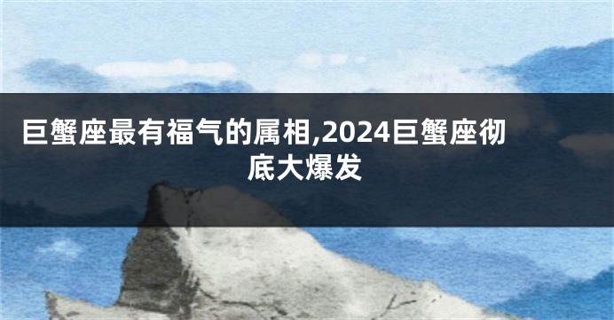 巨蟹座最有福气的属相,2024巨蟹座彻底大爆发