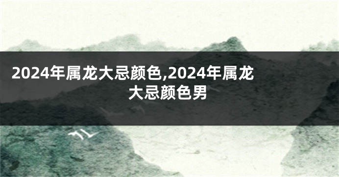 2024年属龙大忌颜色,2024年属龙大忌颜色男