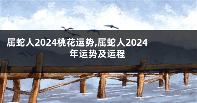 属蛇人2024桃花运势,属蛇人2024年运势及运程