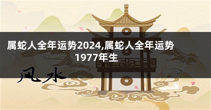 属蛇人全年运势2024,属蛇人全年运势1977年生