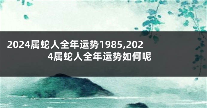 2024属蛇人全年运势1985,2024属蛇人全年运势如何呢