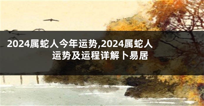 2024属蛇人今年运势,2024属蛇人运势及运程详解卜易居