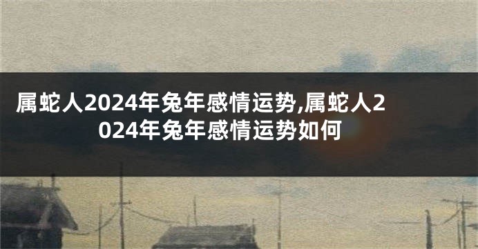 属蛇人2024年兔年感情运势,属蛇人2024年兔年感情运势如何