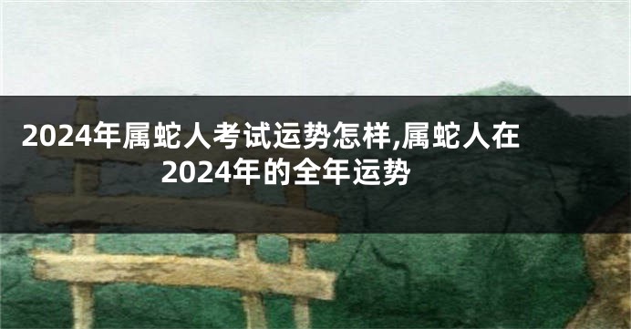 2024年属蛇人考试运势怎样,属蛇人在2024年的全年运势