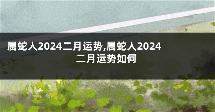 属蛇人2024二月运势,属蛇人2024二月运势如何