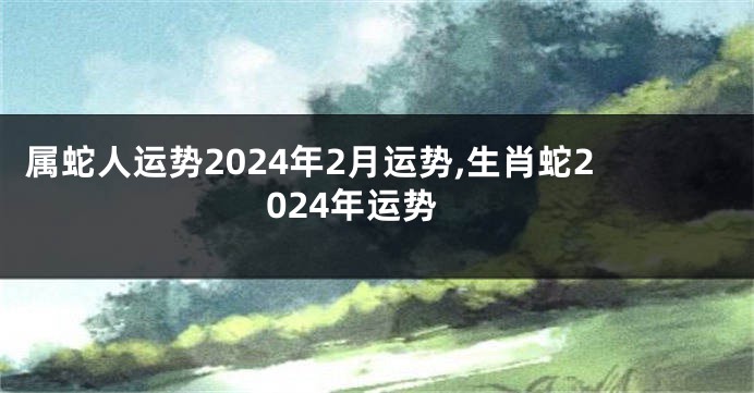 属蛇人运势2024年2月运势,生肖蛇2024年运势