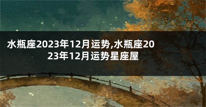 水瓶座2023年12月运势,水瓶座2023年12月运势星座屋