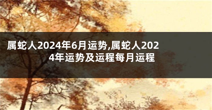 属蛇人2024年6月运势,属蛇人2024年运势及运程每月运程