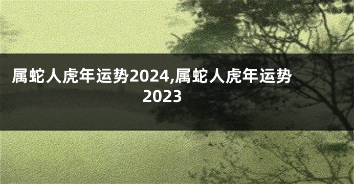 属蛇人虎年运势2024,属蛇人虎年运势2023