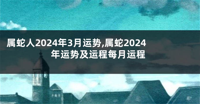 属蛇人2024年3月运势,属蛇2024年运势及运程每月运程