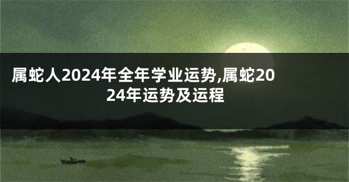 属蛇人2024年全年学业运势,属蛇2024年运势及运程