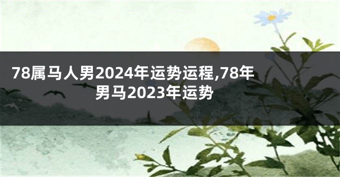 78属马人男2024年运势运程,78年男马2023年运势