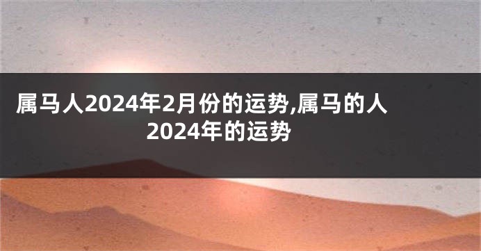 属马人2024年2月份的运势,属马的人2024年的运势