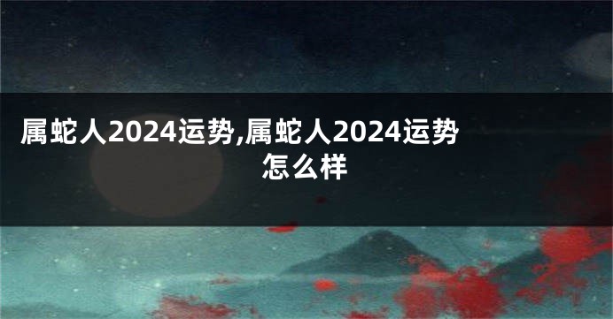 属蛇人2024运势,属蛇人2024运势怎么样