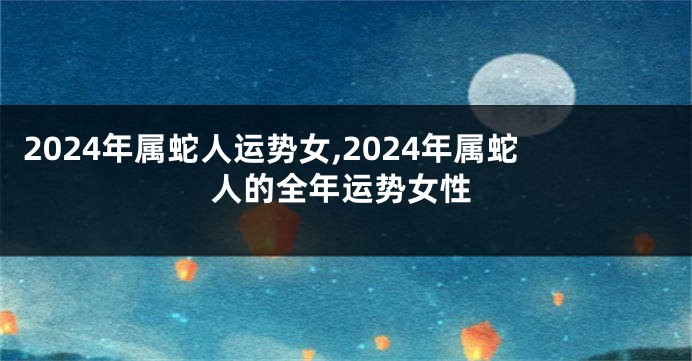 2024年属蛇人运势女,2024年属蛇人的全年运势女性