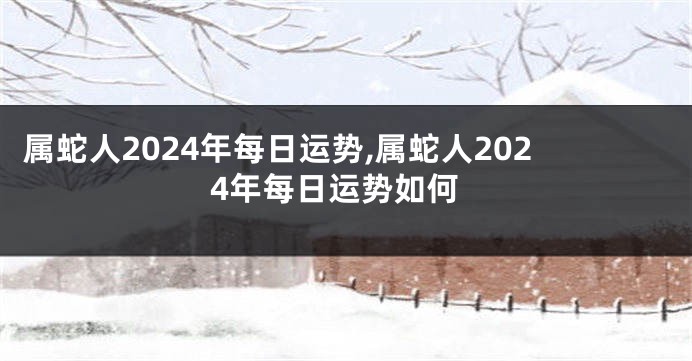 属蛇人2024年每日运势,属蛇人2024年每日运势如何