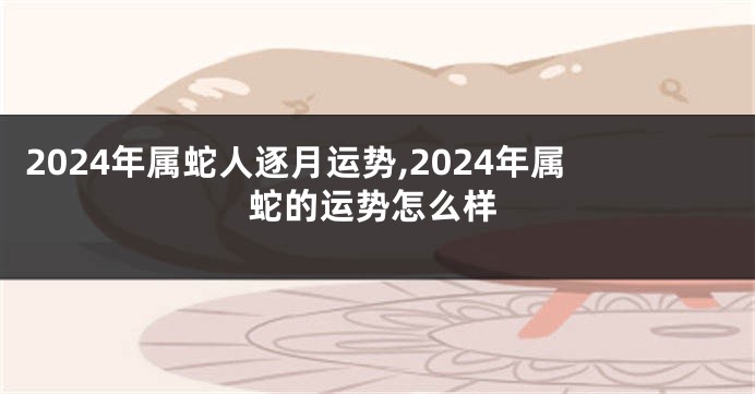 2024年属蛇人逐月运势,2024年属蛇的运势怎么样