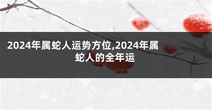 2024年属蛇人运势方位,2024年属蛇人的全年运