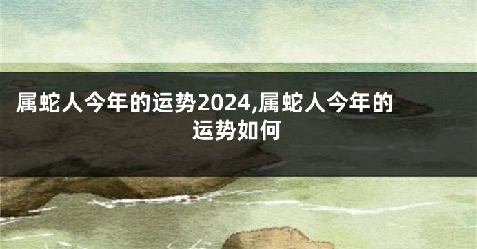 属蛇人今年的运势2024,属蛇人今年的运势如何