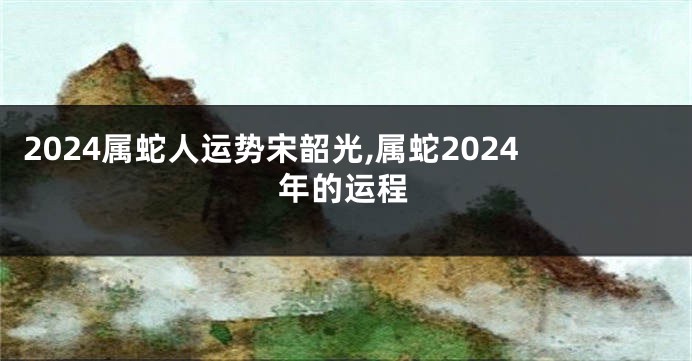 2024属蛇人运势宋韶光,属蛇2024年的运程