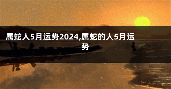 属蛇人5月运势2024,属蛇的人5月运势