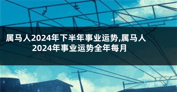 属马人2024年下半年事业运势,属马人2024年事业运势全年每月