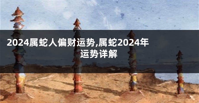 2024属蛇人偏财运势,属蛇2024年运势详解