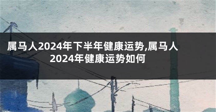 属马人2024年下半年健康运势,属马人2024年健康运势如何