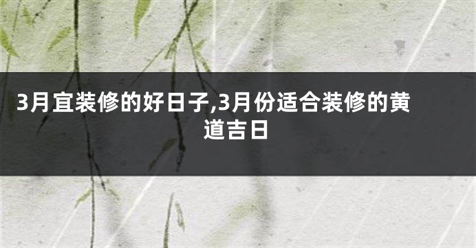 3月宜装修的好日子,3月份适合装修的黄道吉日