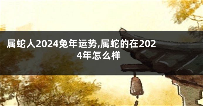 属蛇人2024兔年运势,属蛇的在2024年怎么样