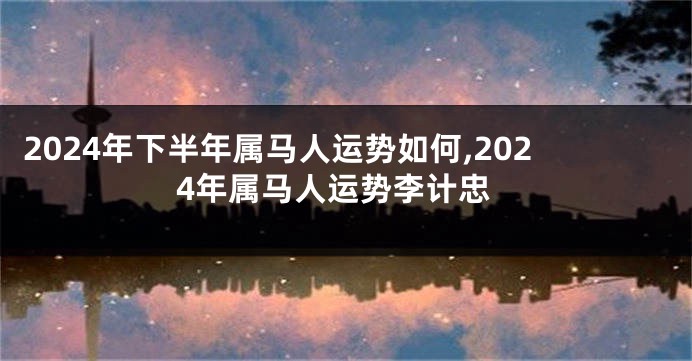 2024年下半年属马人运势如何,2024年属马人运势李计忠