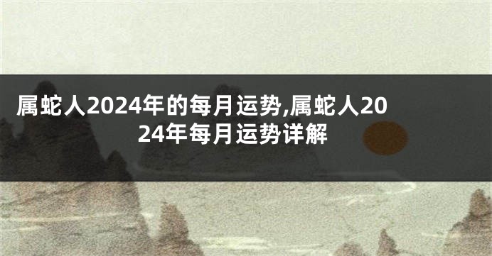 属蛇人2024年的每月运势,属蛇人2024年每月运势详解