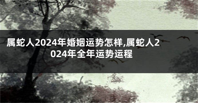 属蛇人2024年婚姻运势怎样,属蛇人2024年全年运势运程