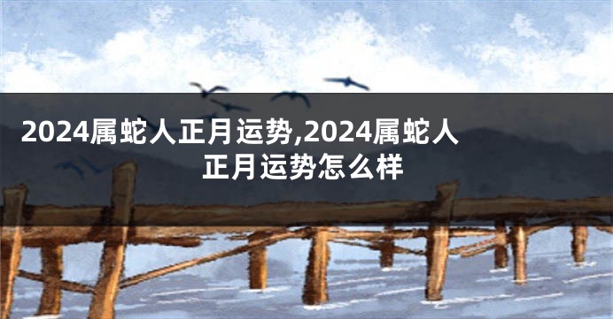 2024属蛇人正月运势,2024属蛇人正月运势怎么样