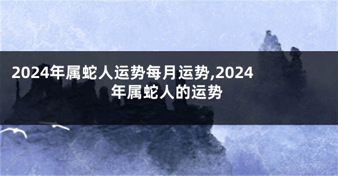 2024年属蛇人运势每月运势,2024年属蛇人的运势