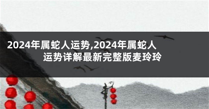 2024年属蛇人运势,2024年属蛇人运势详解最新完整版麦玲玲