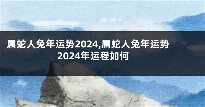 属蛇人兔年运势2024,属蛇人兔年运势2024年运程如何