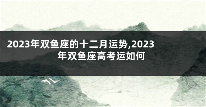 2023年双鱼座的十二月运势,2023年双鱼座高考运如何