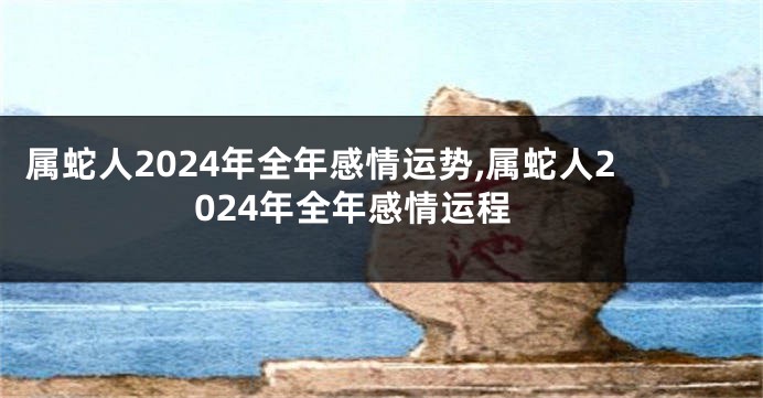 属蛇人2024年全年感情运势,属蛇人2024年全年感情运程