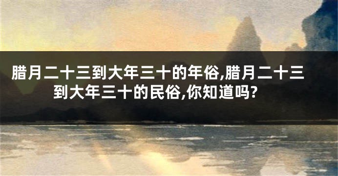 腊月二十三到大年三十的年俗,腊月二十三到大年三十的民俗,你知道吗?