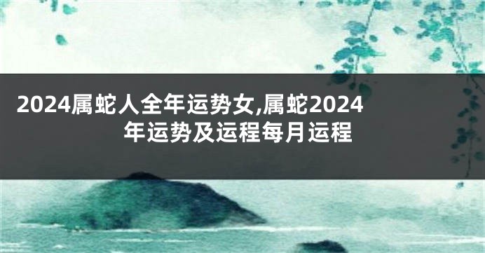 2024属蛇人全年运势女,属蛇2024年运势及运程每月运程