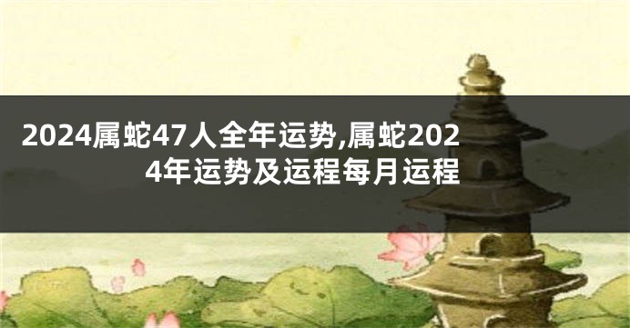 2024属蛇47人全年运势,属蛇2024年运势及运程每月运程