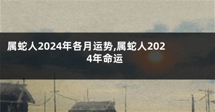 属蛇人2024年各月运势,属蛇人2024年命运