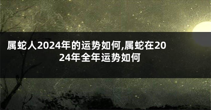 属蛇人2024年的运势如何,属蛇在2024年全年运势如何