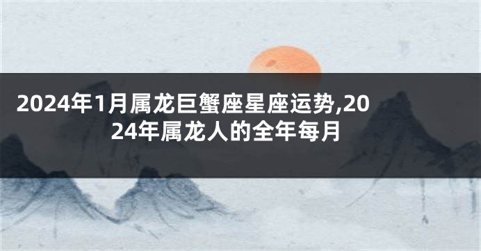 2024年1月属龙巨蟹座星座运势,2024年属龙人的全年每月