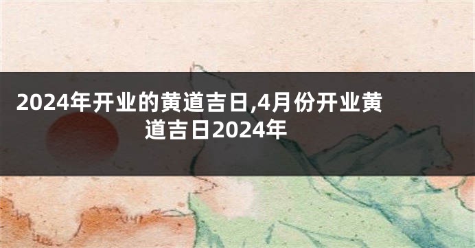 2024年开业的黄道吉日,4月份开业黄道吉日2024年